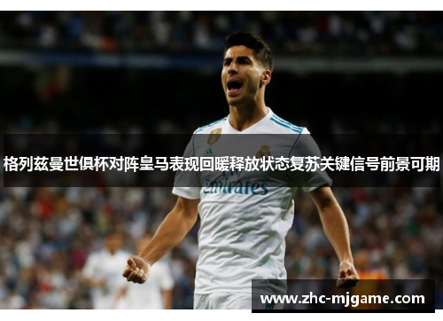 格列兹曼世俱杯对阵皇马表现回暖释放状态复苏关键信号前景可期