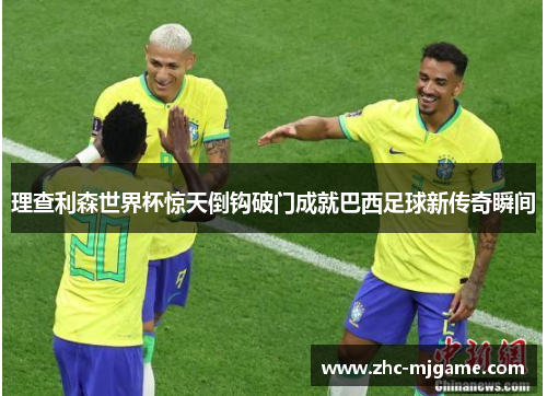 理查利森世界杯惊天倒钩破门成就巴西足球新传奇瞬间