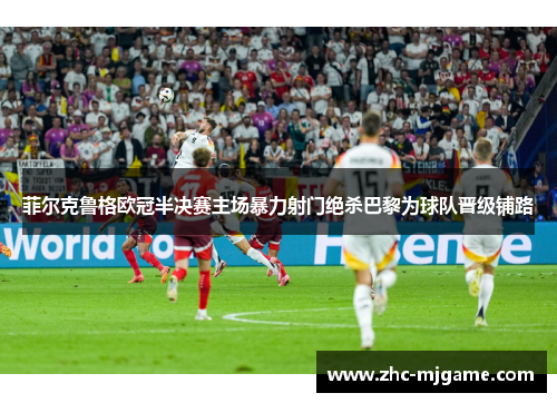 菲尔克鲁格欧冠半决赛主场暴力射门绝杀巴黎为球队晋级铺路