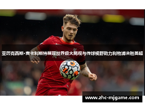 亚历克西斯·麦卡利斯特展现世界级大局观与传球视野助力利物浦决胜英超 亚历克西斯·麦卡利斯特展现世界级大局观与传球视野助力利物浦决胜英超